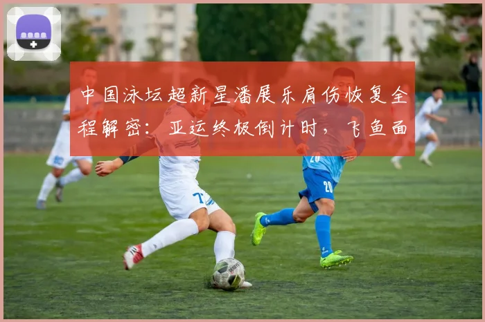 中国泳坛超新星潘展乐肩伤恢复全程解密：亚运终极倒计时，飞鱼面临大考，能否突破伤病实现王者归来？