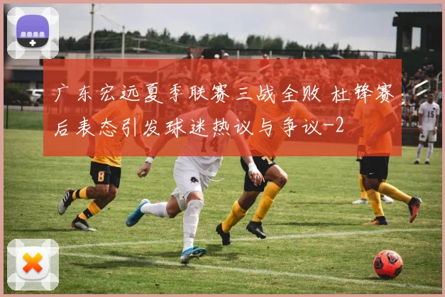 广东宏远夏季联赛三战全败 杜锋赛后表态引发球迷热议与争议