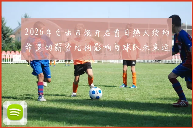 2026年自由市场开启首日热火续约希罗的薪资结构影响与球队未来运作空间分析