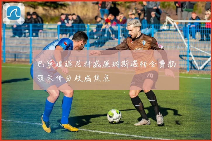 巴萨追逐尼科威廉姆斯遇转会费瓶颈天价分歧成焦点