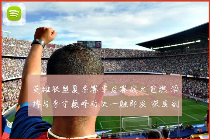 英雄联盟夏季赛季后赛战火重燃 滔搏与李宁巅峰对决一触即发 深度剖析胜负玄机与最终比分预测