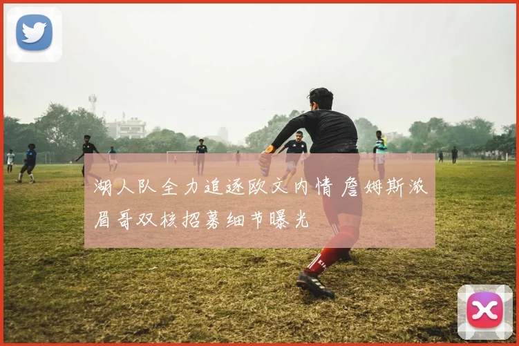 湖人队全力追逐欧文内情 詹姆斯浓眉哥双核招募细节曝光