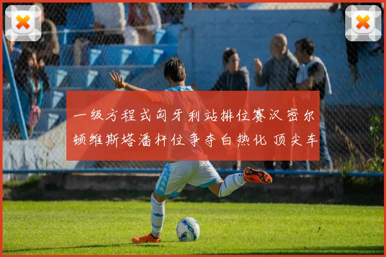 一级方程式匈牙利站排位赛汉密尔顿维斯塔潘杆位争夺白热化 顶尖车手的极限博弈引爆赛道