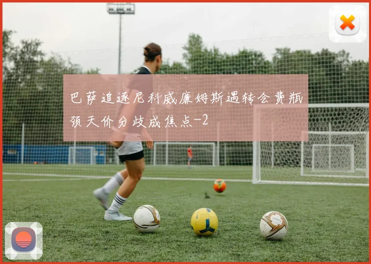 巴萨追逐尼科威廉姆斯遇转会费瓶颈天价分歧成焦点