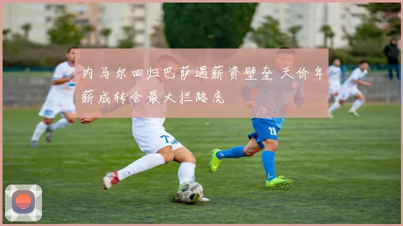 内马尔回归巴萨遇薪资壁垒 天价年薪成转会最大拦路虎