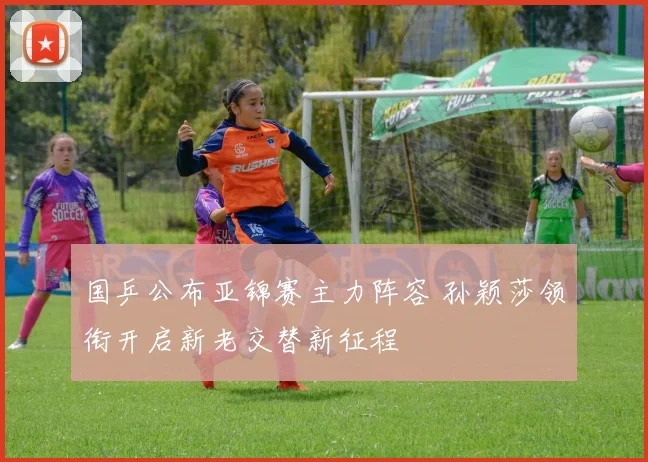 国乒公布亚锦赛主力阵容 孙颖莎领衔开启新老交替新征程