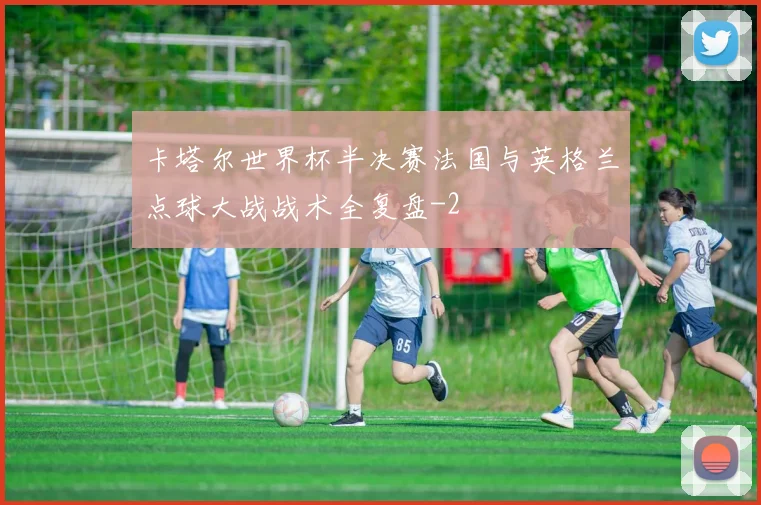 卡塔尔世界杯半决赛法国与英格兰点球大战战术全复盘