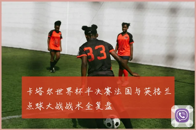 卡塔尔世界杯半决赛法国与英格兰点球大战战术全复盘