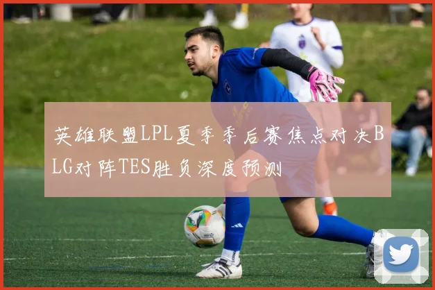 英雄联盟LPL夏季季后赛焦点对决BLG对阵TES胜负深度预测