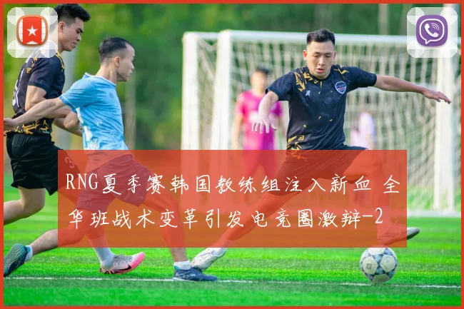 RNG夏季赛韩国教练组注入新血 全华班战术变革引发电竞圈激辩