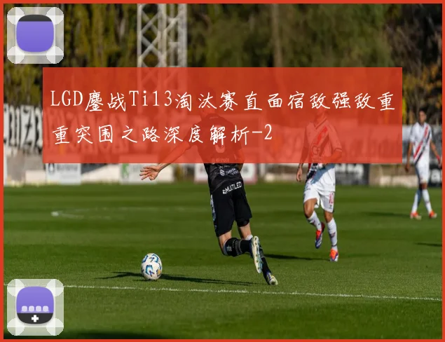 LGD鏖战Ti13淘汰赛直面宿敌强敌重重突围之路深度解析
