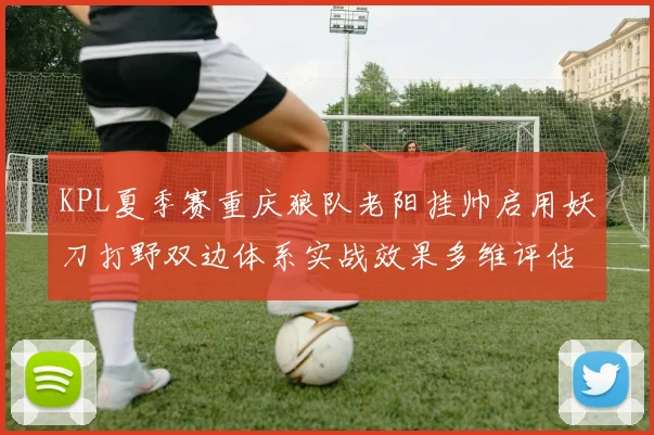 KPL夏季赛重庆狼队老阳挂帅启用妖刀打野双边体系实战效果多维评估