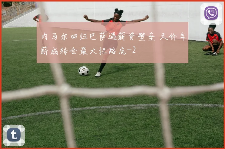 内马尔回归巴萨遇薪资壁垒 天价年薪成转会最大拦路虎
