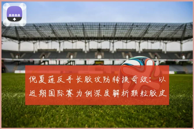 倪夏莲反手长胶攻防转换奇效：以近期国际赛为例深度解析颗粒胶皮技巧