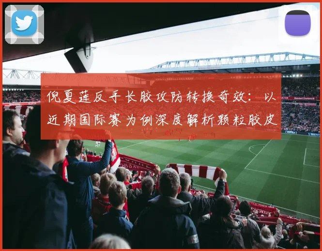 倪夏莲反手长胶攻防转换奇效:以近期国际赛为例深度解析颗粒胶皮技巧
