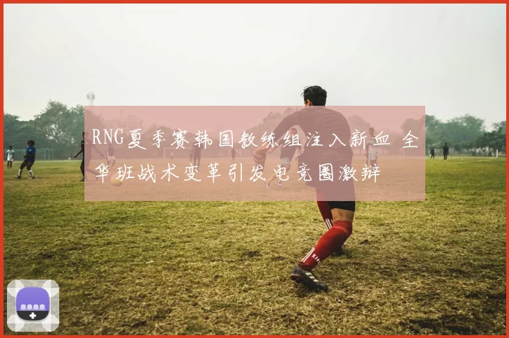 RNG夏季赛韩国教练组注入新血 全华班战术变革引发电竞圈激辩