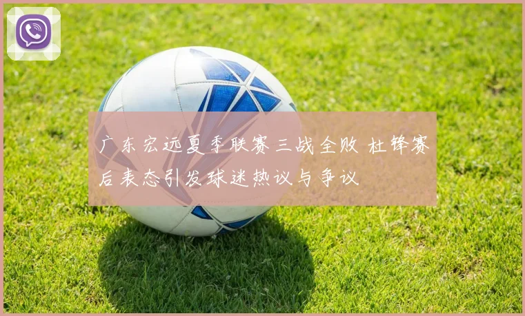 广东宏远夏季联赛三战全败 杜锋赛后表态引发球迷热议与争议