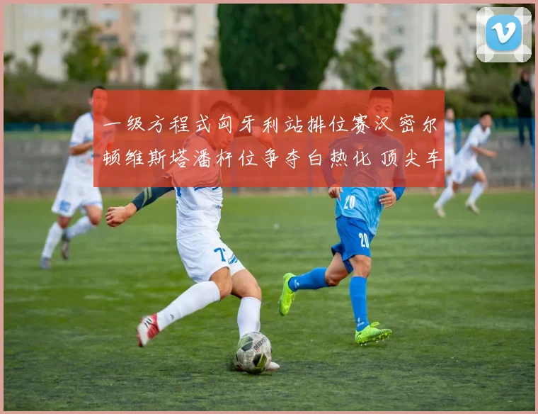 一级方程式匈牙利站排位赛汉密尔顿维斯塔潘杆位争夺白热化 顶尖车手的极限博弈引爆赛道