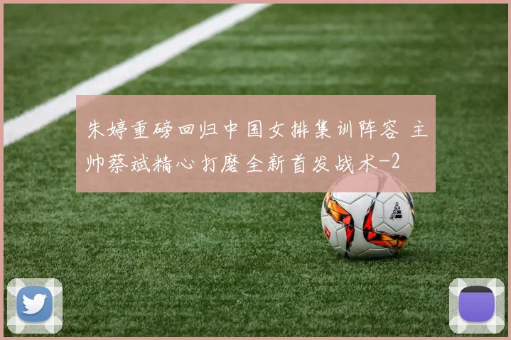 朱婷重磅回归中国女排集训阵容 主帅蔡斌精心打磨全新首发战术