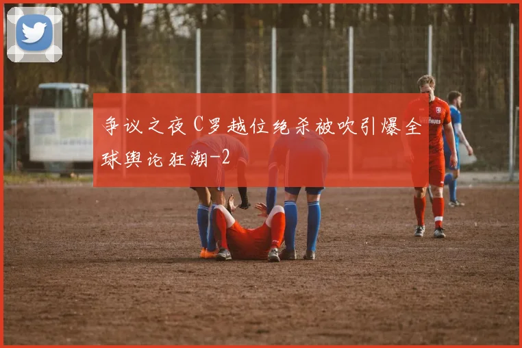 争议之夜 C罗越位绝杀被吹引爆全球舆论狂潮