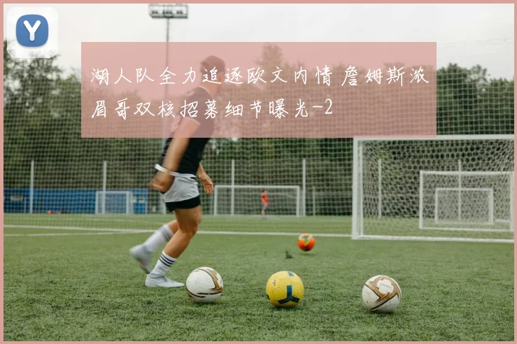 湖人队全力追逐欧文内情 詹姆斯浓眉哥双核招募细节曝光