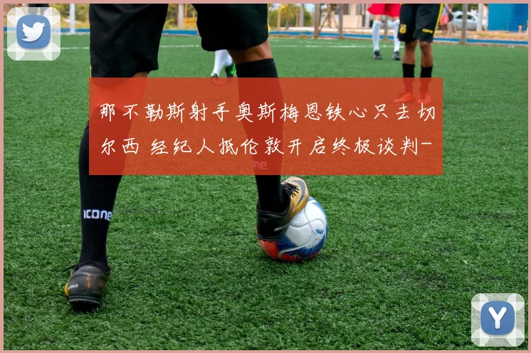 那不勒斯射手奥斯梅恩铁心只去切尔西 经纪人抵伦敦开启终极谈判