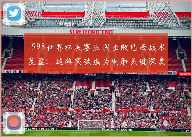 1998世界杯决赛法国击败巴西战术复盘：边路突破成为制胜关键深度解析