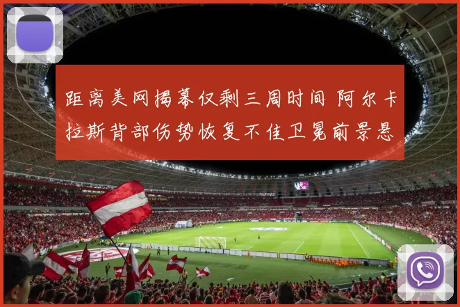 距离美网揭幕仅剩三周时间 阿尔卡拉斯背部伤势恢复不佳卫冕前景悬疑重重