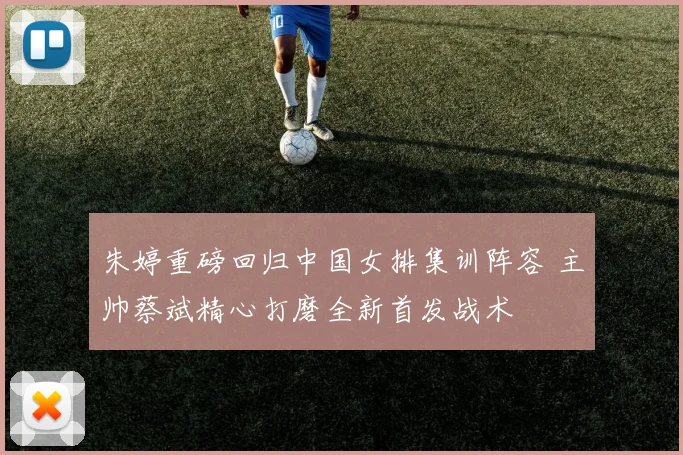 朱婷重磅回归中国女排集训阵容 主帅蔡斌精心打磨全新首发战术