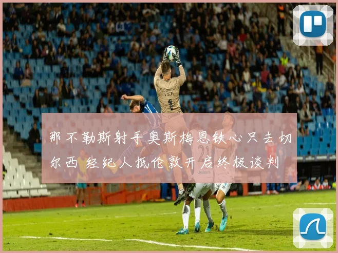 那不勒斯射手奥斯梅恩铁心只去切尔西 经纪人抵伦敦开启终极谈判