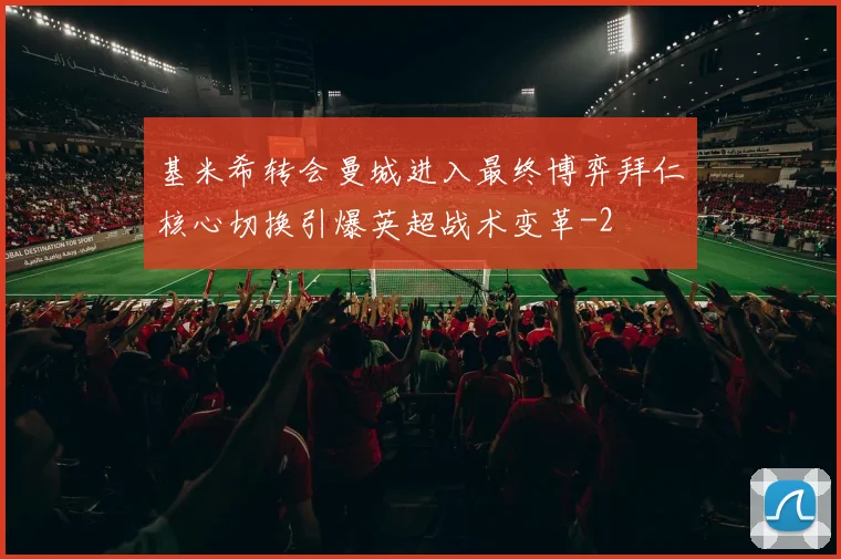 基米希转会曼城进入最终博弈拜仁核心切换引爆英超战术变革