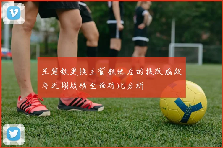 王楚钦更换主管教练后的技改成效与近期战绩全面对比分析