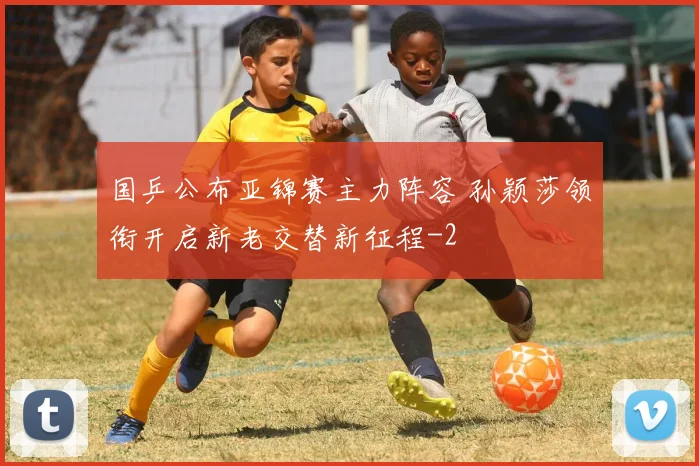 国乒公布亚锦赛主力阵容 孙颖莎领衔开启新老交替新征程