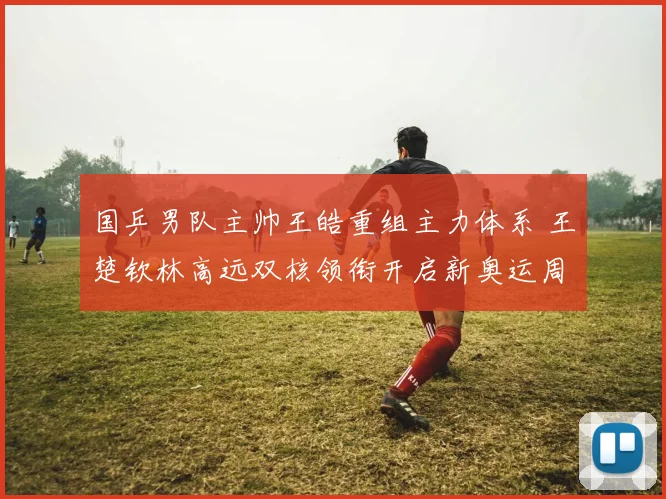国乒男队主帅王皓重组主力体系 王楚钦林高远双核领衔开启新奥运周期