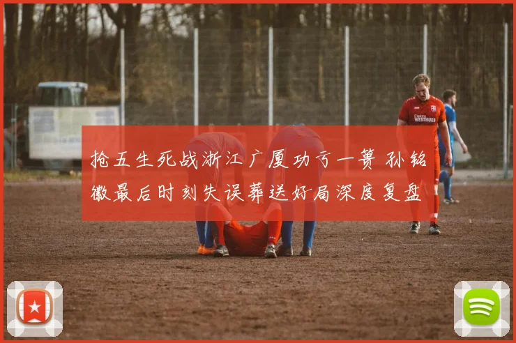 抢五生死战浙江广厦功亏一篑 孙铭徽最后时刻失误葬送好局深度复盘全记录