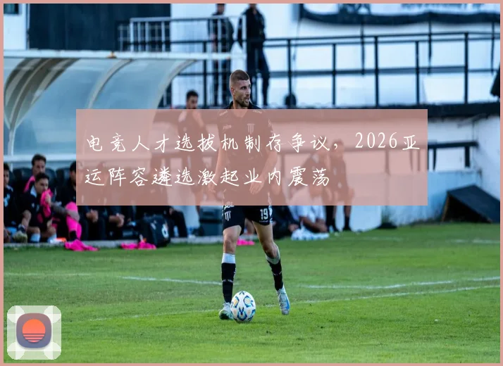 电竞人才选拔机制存争议，2026亚运阵容遴选激起业内震荡