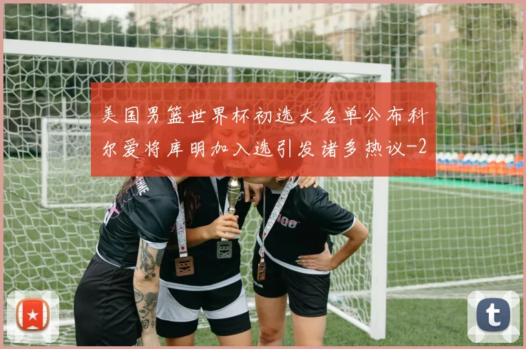美国男篮世界杯初选大名单公布科尔爱将库明加入选引发诸多热议