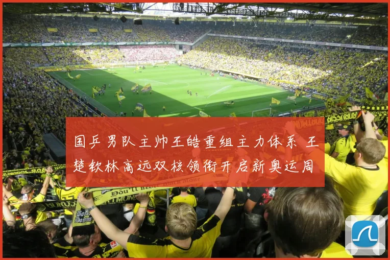 国乒男队主帅王皓重组主力体系 王楚钦林高远双核领衔开启新奥运周期