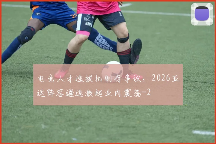 电竞人才选拔机制存争议，2026亚运阵容遴选激起业内震荡