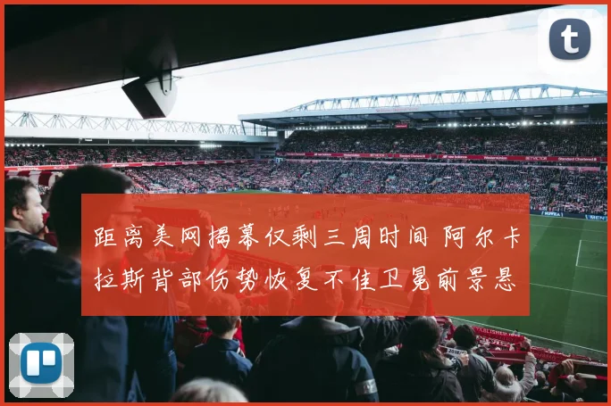 距离美网揭幕仅剩三周时间 阿尔卡拉斯背部伤势恢复不佳卫冕前景悬疑重重
