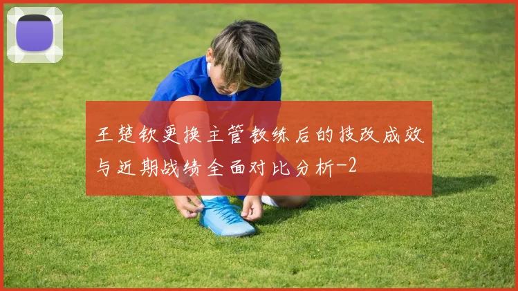 王楚钦更换主管教练后的技改成效与近期战绩全面对比分析