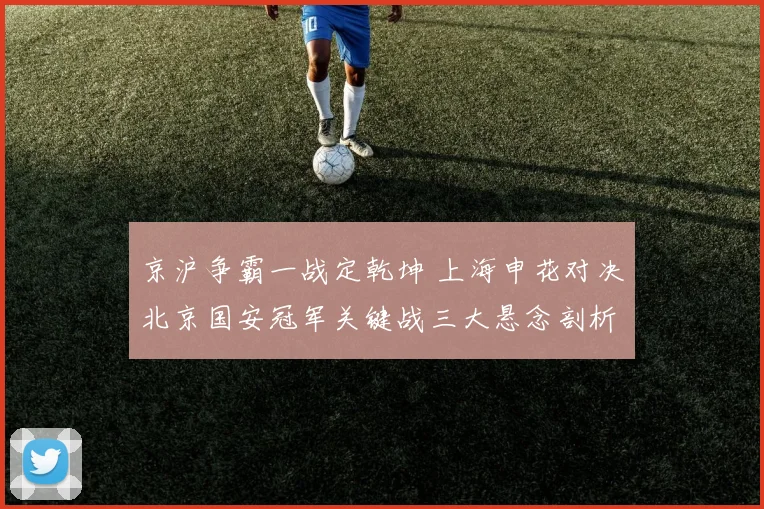 京沪争霸一战定乾坤 上海申花对决北京国安冠军关键战三大悬念剖析